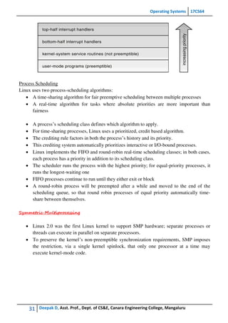 Operating Systems 17CS64
31 Deepak D, Asst. Prof., Dept. of CS&E, Canara Engineering College, Mangaluru
Process Scheduling
Linux uses two process-scheduling algorithms:
 A time-sharing algorithm for fair preemptive scheduling between multiple processes
 A real-time algorithm for tasks where absolute priorities are more important than
fairness
 A process’s scheduling class defines which algorithm to apply.
 For time-sharing processes, Linux uses a prioritized, credit based algorithm.
 The crediting rule factors in both the process’s history and its priority.
 This crediting system automatically prioritizes interactive or I/O-bound processes.
 Linux implements the FIFO and round-robin real-time scheduling classes; in both cases,
each process has a priority in addition to its scheduling class.
 The scheduler runs the process with the highest priority; for equal-priority processes, it
runs the longest-waiting one
 FIFO processes continue to run until they either exit or block
 A round-robin process will be preempted after a while and moved to the end of the
scheduling queue, so that round robin processes of equal priority automatically time-
share between themselves.
Symmetric Multiprocessing
 Linux 2.0 was the first Linux kernel to support SMP hardware; separate processes or
threads can execute in parallel on separate processors.
 To preserve the kernel’s non-preemptible synchronization requirements, SMP imposes
the restriction, via a single kernel spinlock, that only one processor at a time may
execute kernel-mode code.
 