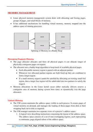 Operating Systems 17CS64
32 Deepak D, Asst. Prof., Dept. of CS&E, Canara Engineering College, Mangaluru
MEMORY MANAGEMENT
 Linux physical memory-management system deals with allocating and freeing pages,
groups of pages, and small blocks of memory.
 It has additional mechanisms for handling virtual memory, memory mapped into the
address space of running processes.
Splitting of Memory in a Buddy Heap
Managing Physical Memory
 The page allocator allocates and frees all physical pages; it can allocate ranges of
physically-contiguous pages on request.
 The allocator uses a buddy-heap algorithm to keep track of available physical pages.
 Each allocatable memory region is paired with an adjacent partner.
 Whenever two allocated partner regions are both freed up they are combined to
form a larger region.
 If a small memory request cannot be satisfied by allocating an existing small free
region, then a larger free region will be subdivided into two partners to satisfy the
request.
 Memory allocations in the Linux kernel occur either statically (drivers reserve a
contiguous area of memory during system boot time) or dynamically (via the page
allocator).
Virtual Memory
 The VM system maintains the address space visible to each process: It creates pages of
virtual memory on demand, and manages the loading of those pages from disk or their
swapping back out to disk as required.
 The VM manager maintains two separate views of a process’s address space:
1. A logical view describing instructions concerning the layout of the address space.
The address space consists of a set of non-overlapping regions, each representing
a continuous, page-aligned subset of the address space.
 