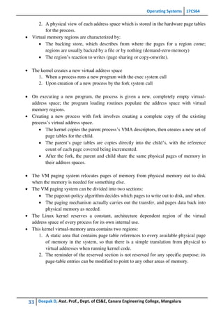 Operating Systems 17CS64
33 Deepak D, Asst. Prof., Dept. of CS&E, Canara Engineering College, Mangaluru
2. A physical view of each address space which is stored in the hardware page tables
for the process.
 Virtual memory regions are characterized by:
 The backing store, which describes from where the pages for a region come;
regions are usually backed by a file or by nothing (demand-zero memory)
 The region’s reaction to writes (page sharing or copy-onwrite).
 The kernel creates a new virtual address space
1. When a process runs a new program with the exec system call
2. Upon creation of a new process by the fork system call
 On executing a new program, the process is given a new, completely empty virtual-
address space; the program loading routines populate the address space with virtual
memory regions.
 Creating a new process with fork involves creating a complete copy of the existing
process’s virtual address space.
 The kernel copies the parent process’s VMA descriptors, then creates a new set of
page tables for the child.
 The parent’s page tables are copies directly into the child’s, with the reference
count of each page covered being incremented.
 After the fork, the parent and child share the same physical pages of memory in
their address spaces.
 The VM paging system relocates pages of memory from physical memory out to disk
when the memory is needed for something else.
 The VM paging system can be divided into two sections:
 The pageout-policy algorithm decides which pages to write out to disk, and when.
 The paging mechanism actually carries out the transfer, and pages data back into
physical memory as needed.
 The Linux kernel reserves a constant, architecture dependent region of the virtual
address space of every process for its own internal use.
 This kernel virtual-memory area contains two regions:
1. A static area that contains page table references to every available physical page
of memory in the system, so that there is a simple translation from physical to
virtual addresses when running kernel code.
2. The reminder of the reserved section is not reserved for any specific purpose; its
page-table entries can be modified to point to any other areas of memory.
 