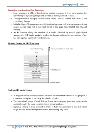 Operating Systems 17CS64
34 Deepak D, Asst. Prof., Dept. of CS&E, Canara Engineering College, Mangaluru
Executing and Loading User Programs
 Linux maintains a table of functions for loading programs; it gives each function the
opportunity to try loading the given file when an exec system call is made.
 The registration of multiple loader routines allows Linux to support both the ELF and
a.out binary formats.
 Initially, binary-file pages are mapped into virtual memory; only when a program tries to
access a given page will a page fault result in that page being loaded into physical
memory.
 An ELF-format binary file consists of a header followed by several page-aligned
sections; the ELF loader works by reading the header and mapping the sections of the
file into separate regions of virtual memory.
Memory Layout for ELF Programs
Static and Dynamic Linking
 A program whose necessary library functions are embedded directly in the program’s
executable binary file is statically linked to its libraries.
 The main disadvantage of static linkage is that every program generated must contain
copies of exactly the same common system library functions.
 Dynamic linking is more efficient in terms of both physical memory and disk-space
usage because it loads the system libraries into memory only once.
 