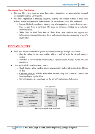 Operating Systems 17CS64
36 Deepak D, Asst. Prof., Dept. of CS&E, Canara Engineering College, Mangaluru
The Linux Proc File System
 The proc file system does not store data, rather, its contents are computed on demand
according to user file I/O requests.
 proc must implement a directory structure, and the file contents within; it must then
define a unique and persistent inode number for each directory and files it contains.
o It uses this inode number to identify just what operation is required when a user
tries to read from a particular file inode or perform a lookup in a particular
directory inode.
o When data is read from one of these files, proc collects the appropriate
information, formats it into text form and places it into the requesting process’s
read buffer.
INPUT AND OUTPUT
 The Linux device-oriented file system accesses disk storage through two caches:
o Data is cached in the page cache, which is unified with the virtual memory
system
o Metadata is cached in the buffer cache, a separate cache indexed by the physical
disk block.
 Linux splits all devices into three classes:
o Block devices allow random access to completely independent, fixed size blocks
of data
o Character devices include most other devices; they don’t need to support the
functionality of regular files.
o Network devices are interfaced via the kernel’s networking Subsystem
Device-driver Block Structure
 