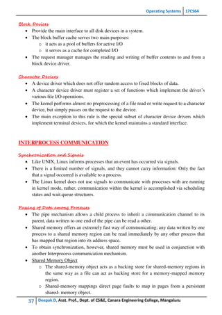 Operating Systems 17CS64
37 Deepak D, Asst. Prof., Dept. of CS&E, Canara Engineering College, Mangaluru
Block Devices
 Provide the main interface to all disk devices in a system.
 The block buffer cache serves two main purposes:
o it acts as a pool of buffers for active I/O
o it serves as a cache for completed I/O
 The request manager manages the reading and writing of buffer contents to and from a
block device driver.
Character Devices
 A device driver which does not offer random access to fixed blocks of data.
 A character device driver must register a set of functions which implement the driver’s
various file I/O operations.
 The kernel performs almost no preprocessing of a file read or write request to a character
device, but simply passes on the request to the device.
 The main exception to this rule is the special subset of character device drivers which
implement terminal devices, for which the kernel maintains a standard interface.
INTERPROCESS COMMUNICATION
Synchronization and Signals
 Like UNIX, Linux informs processes that an event has occurred via signals.
 There is a limited number of signals, and they cannot carry information: Only the fact
that a signal occurred is available to a process.
 The Linux kernel does not use signals to communicate with processes with are running
in kernel mode, rather, communication within the kernel is accomplished via scheduling
states and wait.queue structures.
Passing of Data among Processes
 The pipe mechanism allows a child process to inherit a communication channel to its
parent, data written to one end of the pipe can be read a other.
 Shared memory offers an extremely fast way of communicating; any data written by one
process to a shared memory region can be read immediately by any other process that
has mapped that region into its address space.
 To obtain synchronization, however, shared memory must be used in conjunction with
another Interprocess communication mechanism.
 Shared Memory Object
o The shared-memory object acts as a backing store for shared-memory regions in
the same way as a file can act as backing store for a memory-mapped memory
region.
o Shared-memory mappings direct page faults to map in pages from a persistent
shared- memory object.
 
