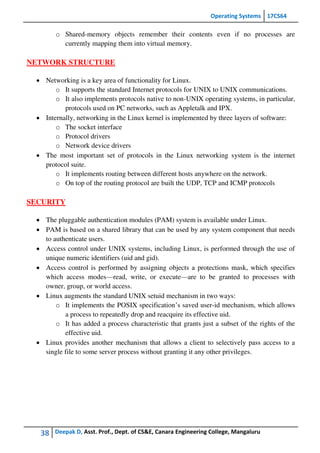 Operating Systems 17CS64
38 Deepak D, Asst. Prof., Dept. of CS&E, Canara Engineering College, Mangaluru
o Shared-memory objects remember their contents even if no processes are
currently mapping them into virtual memory.
NETWORK STRUCTURE
 Networking is a key area of functionality for Linux.
o It supports the standard Internet protocols for UNIX to UNIX communications.
o It also implements protocols native to non-UNIX operating systems, in particular,
protocols used on PC networks, such as Appletalk and IPX.
 Internally, networking in the Linux kernel is implemented by three layers of software:
o The socket interface
o Protocol drivers
o Network device drivers
 The most important set of protocols in the Linux networking system is the internet
protocol suite.
o It implements routing between different hosts anywhere on the network.
o On top of the routing protocol are built the UDP, TCP and ICMP protocols
SECURITY
 The pluggable authentication modules (PAM) system is available under Linux.
 PAM is based on a shared library that can be used by any system component that needs
to authenticate users.
 Access control under UNIX systems, including Linux, is performed through the use of
unique numeric identifiers (uid and gid).
 Access control is performed by assigning objects a protections mask, which specifies
which access modes—read, write, or execute—are to be granted to processes with
owner, group, or world access.
 Linux augments the standard UNIX setuid mechanism in two ways:
o It implements the POSIX specification’s saved user-id mechanism, which allows
a process to repeatedly drop and reacquire its effective uid.
o It has added a process characteristic that grants just a subset of the rights of the
effective uid.
 Linux provides another mechanism that allows a client to selectively pass access to a
single file to some server process without granting it any other privileges.
 