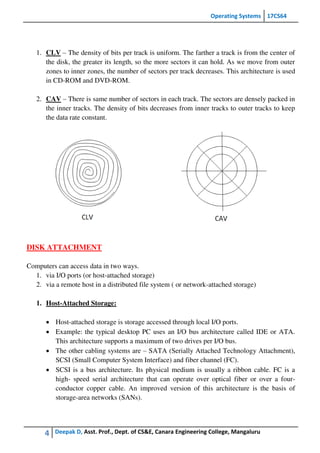 Operating Systems 17CS64
4 Deepak D, Asst. Prof., Dept. of CS&E, Canara Engineering College, Mangaluru
1. CLV – The density of bits per track is uniform. The farther a track is from the center of
the disk, the greater its length, so the more sectors it can hold. As we move from outer
zones to inner zones, the number of sectors per track decreases. This architecture is used
in CD-ROM and DVD-ROM.
2. CAV – There is same number of sectors in each track. The sectors are densely packed in
the inner tracks. The density of bits decreases from inner tracks to outer tracks to keep
the data rate constant.
DISK ATTACHMENT
Computers can access data in two ways.
1. via I/O ports (or host-attached storage)
2. via a remote host in a distributed file system ( or network-attached storage)
1. Host-Attached Storage:
 Host-attached storage is storage accessed through local I/O ports.
 Example: the typical desktop PC uses an I/O bus architecture called IDE or ATA.
This architecture supports a maximum of two drives per I/O bus.
 The other cabling systems are – SATA (Serially Attached Technology Attachment),
SCSI (Small Computer System Interface) and fiber channel (FC).
 SCSI is a bus architecture. Its physical medium is usually a ribbon cable. FC is a
high- speed serial architecture that can operate over optical fiber or over a four-
conductor copper cable. An improved version of this architecture is the basis of
storage-area networks (SANs).
 