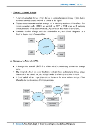 Operating Systems 17CS64
5 Deepak D, Asst. Prof., Dept. of CS&E, Canara Engineering College, Mangaluru
2. Network-Attached Storage
 A network-attached storage (NAS) device is a special-purpose storage system that is
accessed remotely over a network as shown in the figure.
 Clients access network-attached storage via a remote-procedure-call interface. The
remote procedure calls (RPCs) are carried via TCP or UDP over an IP network
usually the same local-area network (LAN) carries all data traffic to the clients.
 Network- attached storage provides a convenient way for all the computers on a
LAN to share a pool of storage files.
3. Storage Area Network (SAN)
 A storage-area network (SAN) is a private network connecting servers and storage
units.
 The power of a SAN lies in its flexibility. Multiple hosts and multiple storage arrays
can attach to the same SAN, and storage can be dynamically allocated to hosts.
 A SAN switch allows or prohibits access between the hosts and the storage. Fiber
Chanel is the most common SAN interconnect.
 