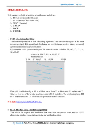 Operating Systems 17CS64
6 Deepak D, Asst. Prof., Dept. of CS&E, Canara Engineering College, Mangaluru
DISK SCHEDULING
Different types of disk scheduling algorithms are as follows:
1. FCFS (First Come First Serve)
2. SSTF (Shortest Seek Time First)
3. SCAN (Elevator)
4. C-SCAN
5. LOOK
6. C-LOOK
1. FCFS scheduling algorithm:
This is the simplest form of disk scheduling algorithm. This services the request in the order
they are received. This algorithm is fair but do not provide fastest service. It takes no special
care to minimize the overall seek time.
Eg:- consider a disk queue with request for i/o to blocks on cylinders. 98, 183, 37, 122, 14,
124, 65, 67
If the disk head is initially at 53, it will first move from 53 to 98 then to 183 and then to 37,
122, 14, 124, 65, 67 for a total head movement of 640 cylinders. The wild swing from 122
to 14 and then back to 124 illustrates the problem with this schedule.
Web link: https://youtu.be/hSaPhBtU_BA
2. SSTF (Shortest Seek Time First) algorithm:
This selects the request with minimum seek time from the current head position. SSTF
chooses the pending request closest to the current head position.
 