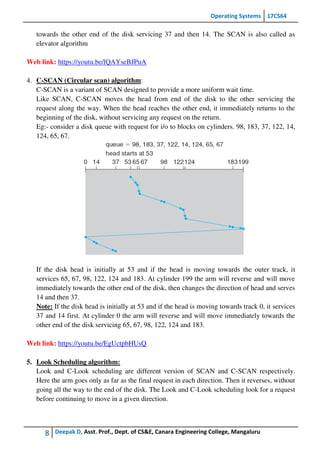 Operating Systems 17CS64
8 Deepak D, Asst. Prof., Dept. of CS&E, Canara Engineering College, Mangaluru
towards the other end of the disk servicing 37 and then 14. The SCAN is also called as
elevator algorithm
Web link: https://youtu.be/lQAYseBJPuA
4. C-SCAN (Circular scan) algorithm:
C-SCAN is a variant of SCAN designed to provide a more uniform wait time.
Like SCAN, C-SCAN moves the head from end of the disk to the other servicing the
request along the way. When the head reaches the other end, it immediately returns to the
beginning of the disk, without servicing any request on the return.
Eg:- consider a disk queue with request for i/o to blocks on cylinders. 98, 183, 37, 122, 14,
124, 65, 67.
If the disk head is initially at 53 and if the head is moving towards the outer track, it
services 65, 67, 98, 122, 124 and 183. At cylinder 199 the arm will reverse and will move
immediately towards the other end of the disk, then changes the direction of head and serves
14 and then 37.
Note: If the disk head is initially at 53 and if the head is moving towards track 0, it services
37 and 14 first. At cylinder 0 the arm will reverse and will move immediately towards the
other end of the disk servicing 65, 67, 98, 122, 124 and 183.
Web link: https://youtu.be/EgUctpbHUsQ
5. Look Scheduling algorithm:
Look and C-Look scheduling are different version of SCAN and C-SCAN respectively.
Here the arm goes only as far as the final request in each direction. Then it reverses, without
going all the way to the end of the disk. The Look and C-Look scheduling look for a request
before continuing to move in a given direction.
 