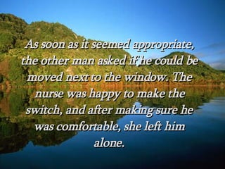 As soon as it seemed appropriate, the other man asked if he could be moved next to the window. The nurse was happy to make the switch, and after making sure he was comfortable, she left him alone. 