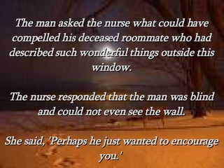 The man asked the nurse what could have compelled his deceased roommate who had described such wonderful things outside this window. The nurse responded that the man was blind and could not even see the wall. She said, 'Perhaps he just wanted to encourage you.'  