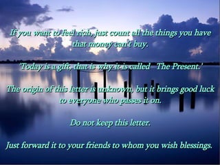 If you want to feel rich, just count all the things you have that money can't buy. 'Today is a gift, that is why it is called   The Present.' The origin of this letter is unknown, but it brings good luck to everyone who passes it on. Do not keep this letter. Just forward it to your friends to whom you wish blessings.  