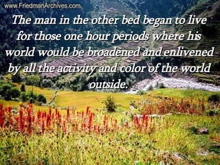 The man in the other bed began to live for those one hour periods where his world would be broadened and enlivened by all the activity and color of the world outside. 