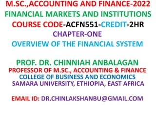 M.SC.,ACCOUNTING AND FINANCE-2022
FINANCIAL MARKETS AND INSTITUTIONS
COURSE CODE-ACFN551-CREDIT-2HR
CHAPTER-ONE
OVERVIEW OF THE FINANCIAL SYSTEM
PROF. DR. CHINNIAH ANBALAGAN
PROFESSOR OF M.SC., ACCOUNTING & FINANCE
COLLEGE OF BUSINESS AND ECONOMICS
SAMARA UNIVERSITY, ETHIOPIA, EAST AFRICA
EMAIL ID: DR.CHINLAKSHANBU@GMAIL.COM
 
