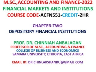 M.SC.,ACCOUNTING AND FINANCE-2022
FINANCIAL MARKETS AND INSTITUTIONS
COURSE CODE-ACFN551-CREDIT-2HR
CHAPTER-TWO
DEPOSITORY FINANCIAL INSTITUTIONS
PROF. DR. CHINNIAH ANBALAGAN
PROFESSOR OF M.SC., ACCOUNTING & FINANCE
COLLEGE OF BUSINESS AND ECONOMICS
SAMARA UNIVERSITY, ETHIOPIA, EAST AFRICA
EMAIL ID: DR.CHINLAKSHANBU@GMAIL.COM
 
