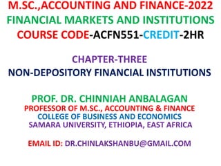 M.SC.,ACCOUNTING AND FINANCE-2022
FINANCIAL MARKETS AND INSTITUTIONS
COURSE CODE-ACFN551-CREDIT-2HR
CHAPTER-THREE
NON-DEPOSITORY FINANCIAL INSTITUTIONS
PROF. DR. CHINNIAH ANBALAGAN
PROFESSOR OF M.SC., ACCOUNTING & FINANCE
COLLEGE OF BUSINESS AND ECONOMICS
SAMARA UNIVERSITY, ETHIOPIA, EAST AFRICA
EMAIL ID: DR.CHINLAKSHANBU@GMAIL.COM
 