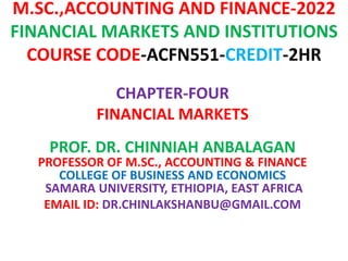 M.SC.,ACCOUNTING AND FINANCE-2022
FINANCIAL MARKETS AND INSTITUTIONS
COURSE CODE-ACFN551-CREDIT-2HR
CHAPTER-FOUR
FINANCIAL MARKETS
PROF. DR. CHINNIAH ANBALAGAN
PROFESSOR OF M.SC., ACCOUNTING & FINANCE
COLLEGE OF BUSINESS AND ECONOMICS
SAMARA UNIVERSITY, ETHIOPIA, EAST AFRICA
EMAIL ID: DR.CHINLAKSHANBU@GMAIL.COM
 