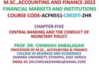 M.SC.,ACCOUNTING AND FINANCE-2022
FINANCIAL MARKETS AND INSTITUTIONS
COURSE CODE-ACFN551-CREDIT-2HR
CHAPTER-FIVE
CENTRAL BANKING AND THE CONDUCT OF
MONETARY POLICY
PROF. DR. CHINNIAH ANBALAGAN
PROFESSOR OF M.SC., ACCOUNTING & FINANCE
COLLEGE OF BUSINESS AND ECONOMICS
SAMARA UNIVERSITY, ETHIOPIA, EAST AFRICA
EMAIL ID: DR.CHINLAKSHANBU@GMAIL.COM
 
