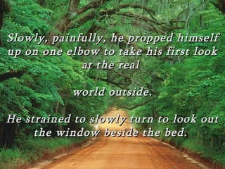 Slowly, painfully, he propped himself
up on one elbow to take his first look
             at the real

           world outside.

He strained to slowly turn to look out
     the window beside the bed.
 
