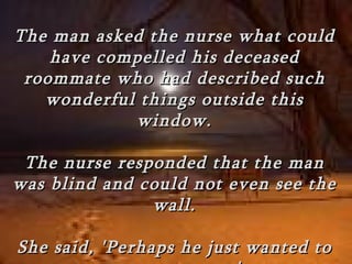 The man asked the nurse what could
    have compelled his deceased
 roommate who had described such
   wonderful things outside this
            window.

 The nurse responded that the man
was blind and could not even see the
               wall.

She said, 'Perhaps he just wanted to
 