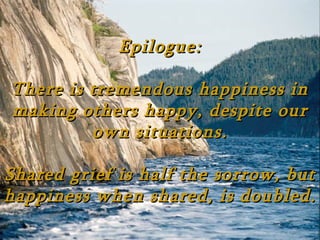 Epilogue:

There is tremendous happiness in
making others happy, despite our
         own situations.

Shared grief is half the sorrow, but
happiness when shared, is doubled.
 