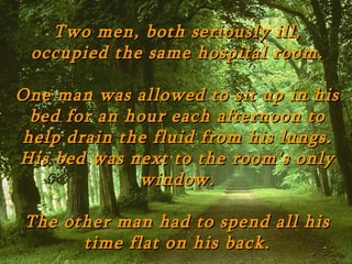 Two men, both seriously ill,
 occupied the same hospital room.

One man was allowed to sit up in his
 bed for an hour each afternoon to
help drain the fluid from his lungs.
His bed was next to the room's only
             window.

 The other man had to spend all his
       time flat on his back.
 