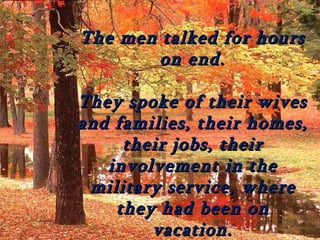 The men talked for hours
        on end.

They spoke of their wives
and families, their homes,
     their jobs, their
   involvement in the
 military service, where
    they had been on
        vacation.
 