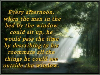 Every afternoon,
when the man in the
 bed by the window
   could sit up, he
would pass the time
by describing to his
  roommate all the
 things he could see
outside the window.
 