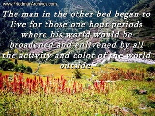The man in the other bed began to
  live for those one hour periods
     where his world would be
  broadened and enlivened by all
the activity and color of the world
              outside.
 