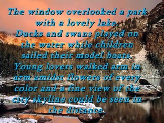 The window overlooked a park
       with a lovely lake.
  Ducks and swans played on
   the water while children
   sailed their model boats.
 Young lovers walked arm in
 arm amidst flowers of every
 color and a fine view of the
 city skyline could be seen in
          the distance.
 