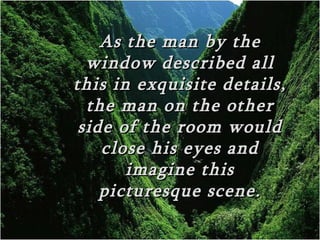 As the man by the
  window described all
this in exquisite details,
  the man on the other
 side of the room would
    close his eyes and
       imagine this
    picturesque scene.
 