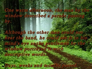 One warm afternoon, the man by the
window described a parade passing
by.

Although the other man could not
hear the band, he could see it in his
mind's eye as the gentleman by the
window portrayed it with
descriptive words.

Days, weeks and months passed.
 