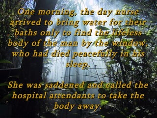 One morning, the day nurse
arrived to bring water for their
 baths only to find the lifeless
body of the man by the window,
 who had died peacefully in his
             sleep.

She was saddened and called the
 hospital attendants to take the
           body away.
 