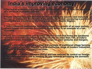 India’s improving economy  Our Indian economy has undergone a tremendous change with the plantation of a series of economic reforms.  These reforms focused attention on deregulating the country and including foreign in vestments. Eventually, it paved way for Indian occupying a position among the top Countries in the fast growing Asia Pacific Region.     India’s political institutions have encouraged the growth of an open society, where People can express themselves freely which is an example of a free economy.  India has a competitive and dynamic private sector that forms the backbone of India’s economic activities. It also accounts for more than 75% of India’s gross Domestic Product. It has a lot of scope for joint ventures and mergers.   India’s economy is vast and varied and consists of traditional village farming, Modern agriculture, Handicrafts, a wide distinctive range of modern industries, and a large number of support services.  Government has become more liberal and has reduced its control on foreign  trade and investment and is heading its way towards privatizing the domestic sector   