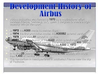 Airbus Industries was formed in  1970  as a multinational effort between France, Germany, U.K, Spain & Belgium to create a high-capacity twin-jet transport. In  1972  the  A300  made its maiden flight. In  1974   the first production model, the  A300B2  entered service. In  1979  there were  81  aircraft in service. In  1981   it was   the launch of the  A320  which established Airbus as a major player in the aircraft market- the aircraft had over  400  orders before it first flew, compared to  15  for the  A300  in  1972 . Today  Airbus Industries has become the world’s second largest manufacture of civil airlines which seat over  100  passengers. In its first  25  years Airbus has sold over  2,100  aircraft, with more than  1,400  in service worldwide. The consortium in headquartered in southwest France near the city of Toulouse. Development History of  Airbus 