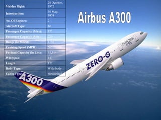Airbus A300 pressurized Cabin Type: Wide body Body Type: 177 Length: 147 Wingspan: 95,544 Payload Capacity (in Lbs): 567 Cruising Speed (MPH): 4150 Range (in Miles): 220 Passenger Capacity (Min): 375 Passenger Capacity (Max): Jet Aircraft Type: 2 No. Of Engines: 30 May, 1974  Introduction:  28 October, 1972  Maiden flight: 
