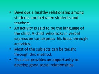 • Develops a healthy relationship among
students and between students and
teachers.
• An activity is said to be the language of
the child. A child who lacks in verbal
expression can express his ideas through
activities.
• Most of the subjects can be taught
through this method.
• This also provides an opportunity to
develop good social relationships.
 