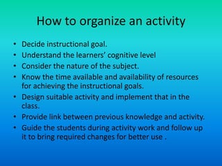 How to organize an activity
• Decide instructional goal.
• Understand the learners’ cognitive level
• Consider the nature of the subject.
• Know the time available and availability of resources
for achieving the instructional goals.
• Design suitable activity and implement that in the
class.
• Provide link between previous knowledge and activity.
• Guide the students during activity work and follow up
it to bring required changes for better use .
 