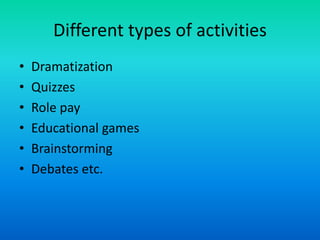 Different types of activities
• Dramatization
• Quizzes
• Role pay
• Educational games
• Brainstorming
• Debates etc.
 