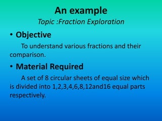 An example
Topic :Fraction Exploration
• Objective
To understand various fractions and their
comparison.
• Material Required
A set of 8 circular sheets of equal size which
is divided into 1,2,3,4,6,8,12and16 equal parts
respectively.
 