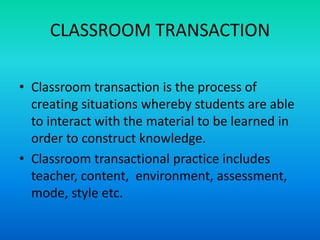 CLASSROOM TRANSACTION
• Classroom transaction is the process of
creating situations whereby students are able
to interact with the material to be learned in
order to construct knowledge.
• Classroom transactional practice includes
teacher, content, environment, assessment,
mode, style etc.
 