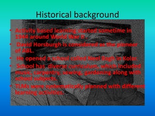 Historical background
• Activity based learning started sometime in
1944 around World War II .
• David Horsburgh is considered as the pioneer
of ABL.
• He opened a school called Neel Bagh in Kolar.
• School has diverse curriculum, which included
music, carpentry, sewing, gardening along with
school subjects.
• TLMs were systematically planned with different
learning activities.
 