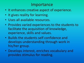 Importance
• It enhances creative aspect of experience.
• It gives reality for learning.
• Uses all available resources.
• Provides varied experiences to the students to
facilitate the acquisition of knowledge,
experience, skills and values.
• Builds the students self confidence and
develops understanding through work in
his/her group.
• Develops interest, enriches vocabulary and
provides stimulus for reading.
 
