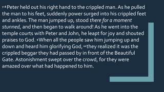 7–8 Peter held out his right hand to the crippled man. As he pulled
the man to his feet, suddenly power surged into his crippled feet
and ankles.The man jumped up, stood there for a moment
stunned, and then began to walk around! As he went into the
temple courts with Peter and John, he leapt for joy and shouted
praises to God. 9 When all the people saw him jumping up and
down and heard him glorifying God,10 they realized it was the
crippled beggar they had passed by in front of the Beautiful
Gate. Astonishment swept over the crowd, for they were
amazed over what had happened to him.
 