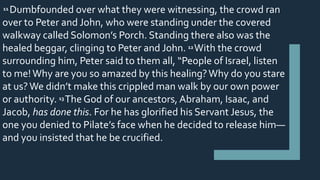 11 Dumbfounded over what they were witnessing, the crowd ran
over to Peter and John, who were standing under the covered
walkway called Solomon’s Porch. Standing there also was the
healed beggar, clinging to Peter and John. 12 With the crowd
surrounding him, Peter said to them all, “People of Israel, listen
to me!Why are you so amazed by this healing?Why do you stare
at us?We didn’t make this crippled man walk by our own power
or authority. 13 The God of our ancestors, Abraham, Isaac, and
Jacob, has done this. For he has glorified his Servant Jesus, the
one you denied to Pilate’s face when he decided to release him—
and you insisted that he be crucified.
 