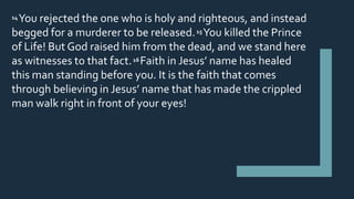 14 You rejected the one who is holy and righteous, and instead
begged for a murderer to be released.15 You killed the Prince
of Life! But God raised him from the dead, and we stand here
as witnesses to that fact.16Faith in Jesus’ name has healed
this man standing before you. It is the faith that comes
through believing in Jesus’ name that has made the crippled
man walk right in front of your eyes!
 