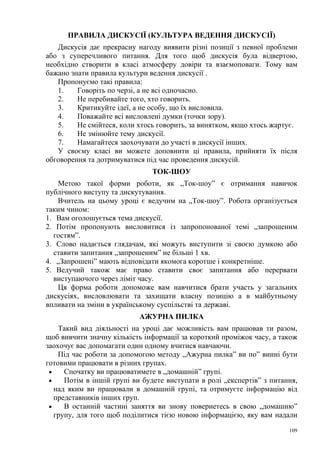 ПРАВИЛА ДИСКУСІЇ (КУЛЬТУРА ВЕДЕННЯ ДИСКУСІЇ)
Дискусія дає прекрасну нагоду виявити різні позиції з певної проблеми
або з суперечливого питання. Для того щоб дискусія була відвертою,
необхідно створити в класі атмосферу довіри та взаємоповаги. Тому вам
бажано знати правила культури ведення дискусії .
Пропонуємо такі правила:
1.
Говоріть по черзі, а не всі одночасно.
2.
Не перебивайте того, хто говорить.
3.
Критикуйте ідеї, а не особу, що їх висловила.
4.
Поважайте всі висловлені думки (точки зору).
5.
Не смійтеся, коли хтось говорить, за винятком, якщо хтось жартує.
6.
Не змінюйте тему дискусії.
7.
Намагайтеся заохочувати до участі в дискусії інших.
У своєму класі ви можете доповнити ці правила, прийняти їх після
обговорення та дотримуватися під час проведення дискусій.
ТОК-ШОУ
Метою такої форми роботи, як „Ток-шоу” є отримання навичок
публічного виступу та дискутування.
Вчитель на цьому уроці є ведучим на „Ток-шоу”. Робота організується
таким чином:
1. Вам оголошується тема дискусії.
2. Потім пропонують висловитися із запропонованої темі „запрошеним
гостям”.
3. Слово надається глядачам, які можуть виступити зі своєю думкою або
ставити запитання „запрошеним” не більші 1 хв.
4. „Запрошені” мають відповідати якомога коротше і конкретніше.
5. Ведучий також має право ставити своє запитання або перервати
виступаючого через ліміт часу.
Ця форма роботи допоможе вам навчитися брати участь у загальних
дискусіях, висловлювати та захищати власну позицію а в майбутньому
впливати на зміни в українському суспільстві та державі.
АЖУРНА ПИЛКА
Такий вид діяльності на уроці дає можливість вам працював ти разом,
щоб вивчити значну кількість інформації за короткий проміжок часу, а також
заохочує вас допомагати один одному вчитися навчаючи.
Під час роботи за допомогою методу „Ажурна пилка” ви по” винні бути
готовими працювати в різних групах.
•
Спочатку ви працюватимете в „домашній” групі.
•
Потім в іншій групі ви будете виступати в ролі „експертів” з питання,
над яким ви працювали в домашній групі, та отримуєте інформацію від
представників інших груп.
•
В останній частині заняття ви знову повернетесь в свою „домашню”
групу, для того щоб поділитися тією новою інформацією, яку вам надали
109

 