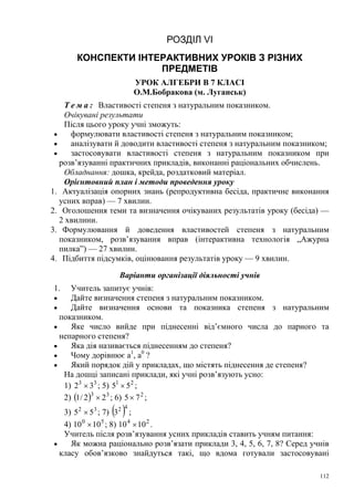 РОЗДІЛ VI
КОНСПЕКТИ ІНТЕРАКТИВНИХ УРОКІВ З РІЗНИХ
ПРЕДМЕТІВ
УРОК АЛГЕБРИ В 7 КЛАСІ
О.М.Бобракова (м. Луганськ)
Т е м а : Властивості степеня з натуральним показником.
Очікувані результати
Після цього уроку учні зможуть:
•
формулювати властивості степеня з натуральним показником;
•
аналізувати й доводити властивості степеня з натуральним показником;
•
застосовувати властивості степеня з натуральним показником при
розв’язуванні практичних прикладів, виконанні раціональних обчислень.
Обладнання: дошка, крейда, роздатковий матеріал.
Орієнтовний план і методи проведення уроку
1. Актуалізація опорних знань (репродуктивна бесіда, практичне виконання
усних вправ) — 7 хвилин.
2. Оголошення теми та визначення очікуваних результатів уроку (бесіда) —
2 хвилини.
3. Формулювання й доведення властивостей степеня з натуральним
показником, розв’язування вправ (інтерактивна технологія „Ажурна
пилка”) — 27 хвилин.
4. Підбиття підсумків, оцінювання результатів уроку — 9 хвилин.
Варіанти організації діяльності учнів
1.

Учитель запитує учнів:
•
Дайте визначення степеня з натуральним показником.
•
Дайте визначення основи та показника степеня з натуральним
показником.
•
Яке число вийде при піднесенні від’ємного числа до парного та
непарного степеня?
•
Яка дія називається піднесенням до степеня?
•
Чому дорівнює а1, а0 ?
•
Який порядок дій у прикладах, що містять піднесення де степеня?
На дошці записані приклади, які учні розв’язують усно:
1) 2 3 × 33 ; 5) 51 × 5 2 ;
2) (1 / 2 )3 × 2 3 ; 6) 5 × 7 2 ;

( )

4

3) 5 2 × 53 ; 7) 32 ;
4) 10 0 × 10 5 ; 8) 10 4 × 10 2 .
Учитель після розв’язування усних прикладів ставить учням питання:
•
Як можна раціонально розв’язати приклади 3, 4, 5, 6, 7, 8? Серед учнів
класу обов’язково знайдуться такі, що вдома готували застосовувані
112

 