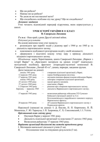 Що ми робили?
Навіщо ми це робили?
Чи досягли ми поставленої мети?
Що сподобалось особливо під час уроку? Що не сподобалось?
Домашнє завдання
Учні читають відповідний параграф підручника, яким користуються у
школі.
•
•
•
•

УРОК ІСТОРІЇ УКРАЇНИ В 11 КЛАСІ
В. Саверська-Лихошва
Т е м а : Наш край у роки Другої світової війни.
Очікувані результати
На основі вивчення теми учні зможуть:
•
розповідати про перебіг подій у рідному краї з 1944 р. по 1945 р. та
діяльність партизанського загону;
•
пояснювати особливості розгортання подій у своїй місцевості;
•
сформувати і відстояти власну точку зору з приводу діяльності
місцевого партизанського загону.
Обладнання: карти Чернігівщини, книги Саверської-Лихошви „Нариси з
історії Варви” та „Краєзнавчі матеріали на уроках історії” (навчальнометодичний посібник), фрагмент літературно-музичної композиції В.
Саверської-Лихошви „Лютий 43-го”, дошка, маркери, завдання групам.
Дати (записані на дошці):
липень 1941 року
12 вересня 1941 року
17 вересня 1941 року
кінець 1942 року
23 лютого 1943 року
27 лютого 1943 року
1-2 березня 1943 року
березень — вересень 1943
р.
17 вересня 1943 року

—
—
—
—
—
—
—
—

створення підпільної організації у Варві;
перше бомбардування містечка;
окупація німецько-фашистськими військами Варви;
повторне створення підпільної організації;
масові арешти земляків;
повстання у Варві;
рішення про створення партизанського загону;
діяльність Варвинського партизанського загону;

—

20 вересня 1943 року

—

визволення райцентру військами 232 СумськоКиївської стрілецької дивізії та 3-го
Котельниківського гвардійського танкового корпусу
Воронезького фронту;
об’єднання Варвинського партизанського загону з
Радянською армією.

Персоналії (записані на дошці): І. Д. Кисляк, П. П. Кириченко, П. Й.
Мошенець, Г. Ю. Тарануха, І. П. Здоровець, Є. X. Соколовський, І. І. Улітін.
Орієнтовний план змісту уроку
•
Окупація Варви у вересні 1941 року.
•
Діяльність підпільної організації та повстання 27 лютого 1943 року.
•
Визволення райцентру 17 вересня 1943 року.
Варіанти організації діяльності та методи проведення уроку
I. Мотивація навчальної діяльності учнів (3 хв).
II.
Оголошення теми та очікуваних результатів (3 хв).
117

 