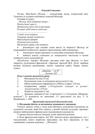 Олексій Святенко
Т е м а : Жан-Батіст Мольєр — комедіограф, актор, театральний діяч.
Тематика та художні особливості комедій Мольєра.
Епіграф до уроку:
...Мольєр, твої найкращі твори, Навіки дивні чари їх,
Пройшовши крізь віки й простори,
В серцях відіб’ються людських.
………………………………………
У тебе муза недарма
Говорить правду жартома...
Нікола Буало-Депрео
Очікувані результати
Після цього уроку учні зможуть:
•
розповідати про основні етапи життя та творчості Мольєр, як
неординарної особистості, кращого представника доби класицизму;
•
аналізувати творчі принципи та комедійну концепцію Мольєра;
•
виявити власне ставлення до театрального мистецтва н основі
особистої участі в рольовій грі.
Обладнання: портрет Мольєра; виставка книг про Мольєр. та його
творчість; аудіозаписи фрагментів „Ліричних трагедій Ж.Б. Ліллі; тюрбани
(можна імітувати рушниками), халати, іграшкові шаблі, Коран, свічки;
плакат:
„Держава — це Я”
Людовік XIV
План і методи проведення уроку
1.
Мотивація (бесіда) (5 хв).
2.
Оголошення теми та очікуваних результатів (3 хв).
3.
Обмін необхідною інформацією („Робота в парах” (10 хв).
4.
Інтерактивна вправа („Розігрування ситуації за ролями”
[інсценування] ) (18 хв)
5.
Підбиття підсумків (7 хв)
6.
Домашнє завдання (2 хв): 1) прочитати 1 і 2 дії комедії „Міщаниншляхтич”; 2) відповісти на запитання 1-3 хрестоматії (за ред. Т. Б.
Недайнової, с. 109).
Організація навчальної діяльності учнів
1. Мотивація (бесіда за питаннями домашнього завдання).
Учитель запитує учнів, у чому вони вбачають досягнення класицизму як
художньої системи, який його внесок у розвій світової культури, пропонує
назвати найвідоміших французьких письменників-класицистів.
У процесі бесіди вчитель спонукає учнів закінчити речення:
• Коли французький король Луї XIV запитав одного придворного, хто з
письменників своєю творчістю прославить час його правління, то був
здивований, почувши відповідь: ... (Мольєр!)
124

 