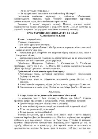 — Як ви почували себе в ролі..?
— Чи зрозуміли ви, що лежить в основі комізму Мольєра?
(поєднання
комічного
характеру
з
комічними
обставинами;
невідповідність реальних подій уявному сприйняттю персонажа;
самозасліплення героя, його маніакальна пристрасть)
Висновок. В основі творчого методу Мольєра лежить типово
класицистична колізія пристрасті і здорового глузду. Мольєр виступає за
гармонію почуттів і розуму (учні записують висновок у зошити).
УРОК УКРАЇНСЬКОЇ ЛІТЕРАТУРИ В 6 КЛАСІ
О. Панченков (м. Київ)
Т е м а . Історичні пісні.
Очікувані результати.
Після цього уроку учні зможуть:
•
розповідати про особливості відображення в народних піснях постатей
видатних історичних осіб;
•
пояснювати роль гіперболи для творення образу національного героя в
історичних піснях;
•
висловлювати власне ставлення до історичної пісні як до конденсатора
народної пам’яті та етичних ідеалів українців.
Обладнання: Підручник (Пасічник Є., Слоньовська О. Українська
література: Підруч. для б кл.— К.: Освіта, 2001); дошка, маркери; аудіозапис
„Пісні про Байду”; учнівські зошити-словники.
Орієнтовний план і методи проведення уроку
1. Актуалізація знань, мотивація навчальної діяльності (комбінована
бесіда) — 8 хвилин.
2. Оголошення теми та очікуваних результатів уроку (бесіда) — 2
хвилини.
3. Аналіз текстів історичних пісень (робота в малих групах) — 25 хвилин.
4. Оцінювання підсумків уроку (бесіда, метод „Мікрс фон”) — 10 хвилин.
Хід роботи
1. Актуалізація знань, мотивація навчальної діяльності.
На минулому занятті було розглянуто „Пісню про Байду”. Учитель
пропонує ще раз прослухати її в аудіозаписі. Учням ставляться питання:
• До якого виду народної пісні належить цей твір?
• За яких часів відбуваються події, змальовані в цій історичній пісні?
• Хто є центральною фігурою твору?
• Якими рисами наділений Байда?
Учитель повідомляє, що в основі пісні лежать події з життя першого
гетьмана України Дмитра Вишневецького. Під його керівництвом запорожці
здійснили ряд переможних походів на Туреччину. Турецькі й татарські
вельможі неодноразово пропонували Вишневецькому перейти до них на
службу, обіцяючи за це винагороду. Але мужній лицар не погодився на
прислужництво ворогам, бо зрада гірша за смерть. 1563 року він був схо127

 