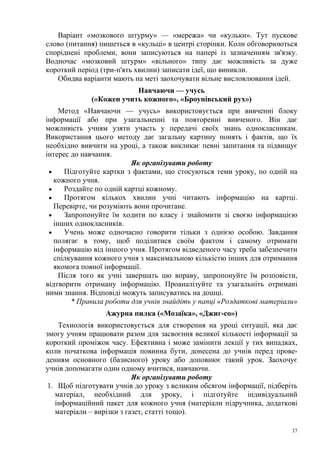 Варіант «мозкового штурму» — «мережа» чи «кульки». Тут пускове
слово (питання) пишеться в «кульці» в центрі сторінки. Коли обговорюються
споріднені проблеми, вони записуються на папері із зазначенням зв'язку.
Водночас «мозковий штурм» «вільного» типу дає можливість за дуже
короткий період (три-п'ять хвилин) записати ідеї, що виникли.
Обидва варіанти мають на меті заохочувати вільне висловлювання ідей.
Навчаючи — учусь
(«Кожен учить кожного», «Броунівський рух»)
Метод «Навчаючи — учусь» використовується при вивченні блоку
інформації або при узагальненні та повторенні вивченого. Він дає
можливість учням узяти участь у передачі своїх знань однокласникам.
Використання цього методу дає загальну картину понять і фактів, що їх
необхідно вивчити на уроці, а також викликає певні запитання та підвищує
інтерес до навчання.
Як організувати роботу
•
Підготуйте картки з фактами, що стосуються теми уроку, по одній на
кожного учня.
•
Роздайте по одній картці кожному.
•
Протягом кількох хвилин учні читають інформацію на картці.
Перевірте, чи розуміють вони прочитане.
•
Запропонуйте їм ходити по класу і знайомити зі своєю інформацією
інших однокласників.
•
Учень може одночасно говорити тільки з однією особою. Завдання
полягає в тому, щоб поділитися своїм фактом і самому отримати
інформацію від іншого учня. Протягом відведеного часу треба забезпечити
спілкування кожного учня з максимальною кількістю інших для отримання
якомога повної інформації.
Після того як учні завершать цю вправу, запропонуйте їм розповісти,
відтворити отриману інформацію. Проаналізуйте та узагальніть отримані
ними знання. Відповіді можуть записуватись на дошці.
* Правила роботи для учнів знайдіть у папці «Роздаткові матеріали»
Ажурна пилка («Мозаїка», «Джиг-со»)
Технологія використовується для створення на уроці ситуації, яка дає
змогу учням працювати разом для засвоєння великої кількості інформації за
короткий проміжок часу. Ефективна і може замінити лекції у тих випадках,
коли початкова інформація повинна бути, донесена до учнів перед проведенням основного (базисного) уроку або доповнює такий урок. Заохочує
учнів допомагати один одному вчитися, навчаючи.
Як організувати роботу
1. Щоб підготувати учнів до уроку з великим обсягом інформації, підберіть
матеріал, необхідний для уроку, і підготуйте індивідуальний
інформаційний пакет для кожного учня (матеріали підручника, додаткові
матеріали – вирізки з газет, статті тощо).
37

 